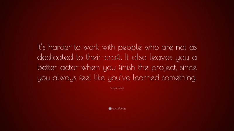 Viola Davis Quote: “It’s harder to work with people who are not as dedicated to their craft. It also leaves you a better actor when you finish the project, since you always feel like you’ve learned something.”
