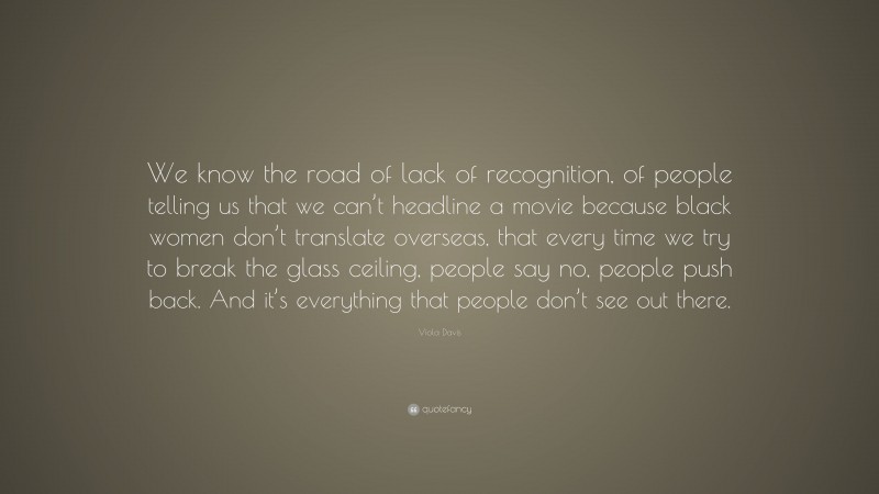 Viola Davis Quote: “We know the road of lack of recognition, of people telling us that we can’t headline a movie because black women don’t translate overseas, that every time we try to break the glass ceiling, people say no, people push back. And it’s everything that people don’t see out there.”