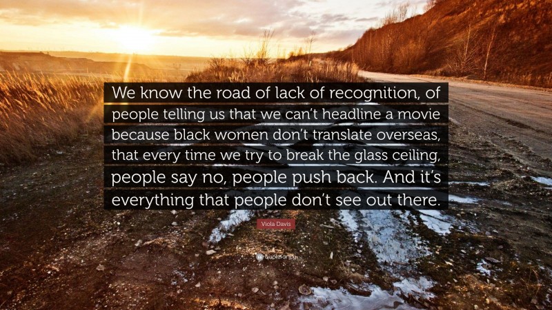 Viola Davis Quote: “We know the road of lack of recognition, of people telling us that we can’t headline a movie because black women don’t translate overseas, that every time we try to break the glass ceiling, people say no, people push back. And it’s everything that people don’t see out there.”