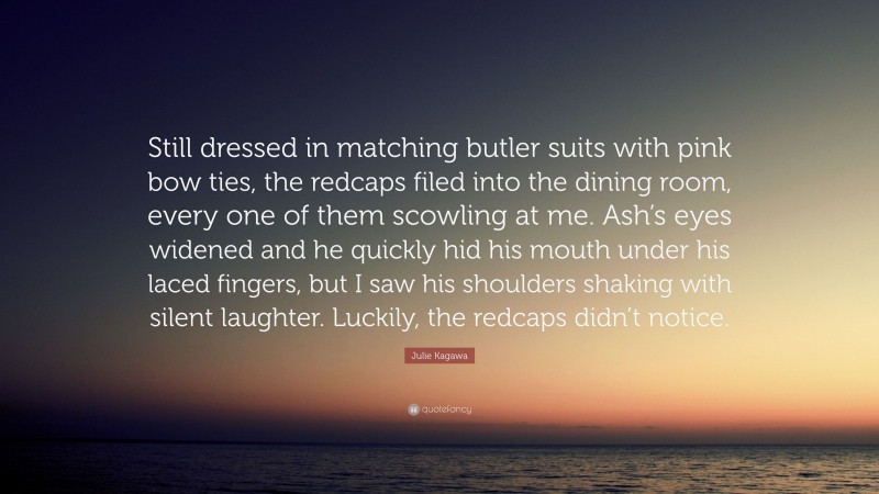 Julie Kagawa Quote: “Still dressed in matching butler suits with pink bow ties, the redcaps filed into the dining room, every one of them scowling at me. Ash’s eyes widened and he quickly hid his mouth under his laced fingers, but I saw his shoulders shaking with silent laughter. Luckily, the redcaps didn’t notice.”