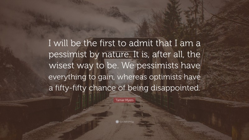 Tamar Myers Quote: “I will be the first to admit that I am a pessimist by nature. It is, after all, the wisest way to be. We pessimists have everything to gain, whereas optimists have a fifty-fifty chance of being disappointed.”