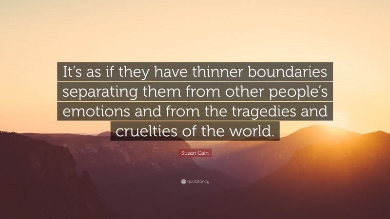 Susan Cain Quote: “It’s as if they have thinner boundaries separating them from other people’s emotions and from the tragedies and cruelties of the world.”