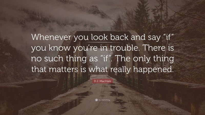 D.J. MacHale Quote: “Whenever you look back and say “if” you know you’re in trouble. There is no such thing as “if”. The only thing that matters is what really happened.”