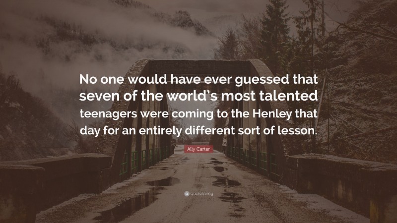 Ally Carter Quote: “No one would have ever guessed that seven of the world’s most talented teenagers were coming to the Henley that day for an entirely different sort of lesson.”