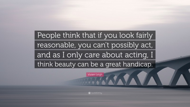 Vivien Leigh Quote: “People think that if you look fairly reasonable, you can’t possibly act, and as I only care about acting, I think beauty can be a great handicap.”