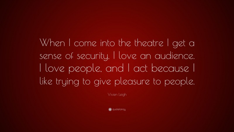Vivien Leigh Quote: “When I come into the theatre I get a sense of security. I love an audience. I love people, and I act because I like trying to give pleasure to people.”