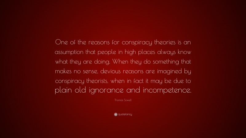 Thomas Sowell Quote: “One of the reasons for conspiracy theories is an assumption that people in high places always know what they are doing. When they do something that makes no sense, devious reasons are imagined by conspiracy theorists, when in fact it may be due to plain old ignorance and incompetence.”
