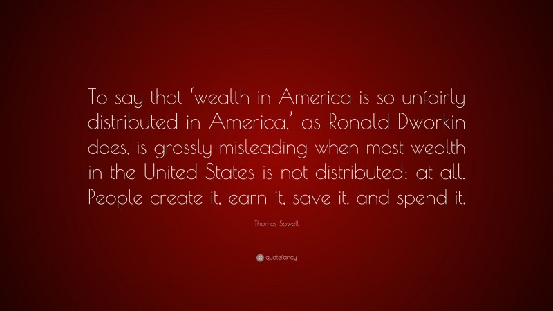Thomas Sowell Quote: “To say that ‘wealth in America is so unfairly distributed in America,’ as Ronald Dworkin does, is grossly misleading when most wealth in the United States is not distributed: at all. People create it, earn it, save it, and spend it.”