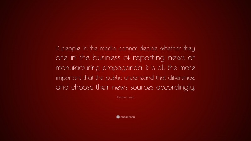 Thomas Sowell Quote: “If people in the media cannot decide whether they are in the business of reporting news or manufacturing propaganda, it is all the more important that the public understand that difference, and choose their news sources accordingly.”