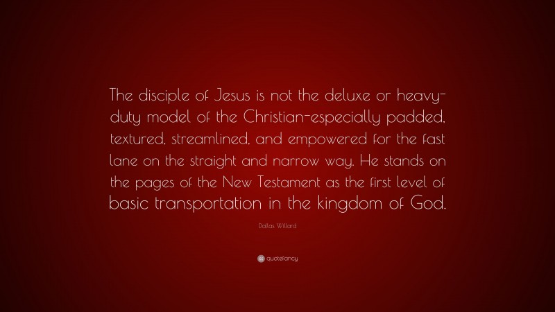 Dallas Willard Quote: “The disciple of Jesus is not the deluxe or heavy-duty model of the Christian-especially padded, textured, streamlined, and empowered for the fast lane on the straight and narrow way. He stands on the pages of the New Testament as the first level of basic transportation in the kingdom of God.”