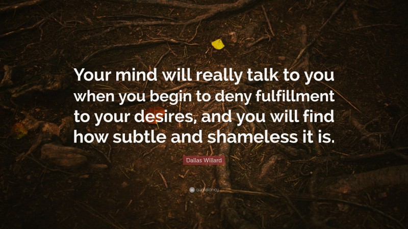 Dallas Willard Quote: “Your mind will really talk to you when you begin to deny fulfillment to your desires, and you will find how subtle and shameless it is.”