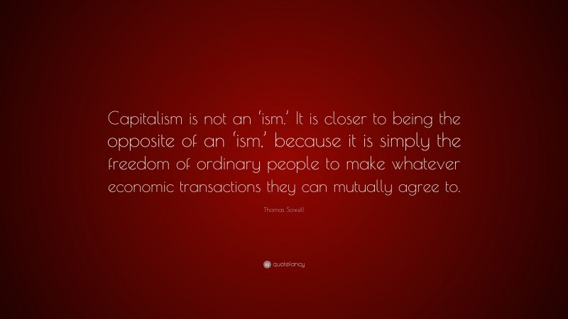Thomas Sowell Quote: “Capitalism is not an ‘ism.’ It is closer to being the opposite of an ‘ism,’ because it is simply the freedom of ordinary people to make whatever economic transactions they can mutually agree to.”