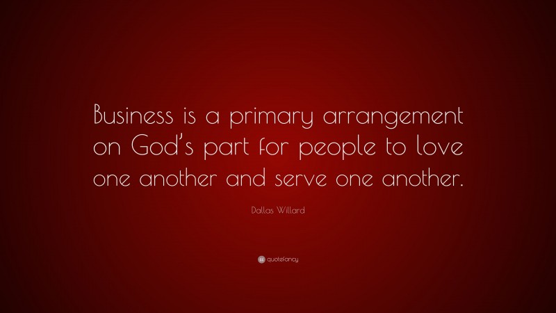 Dallas Willard Quote: “Business is a primary arrangement on God’s part for people to love one another and serve one another.”