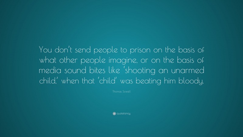 Thomas Sowell Quote: “You don’t send people to prison on the basis of what other people imagine, or on the basis of media sound bites like ‘shooting an unarmed child,’ when that ‘child’ was beating him bloody.”