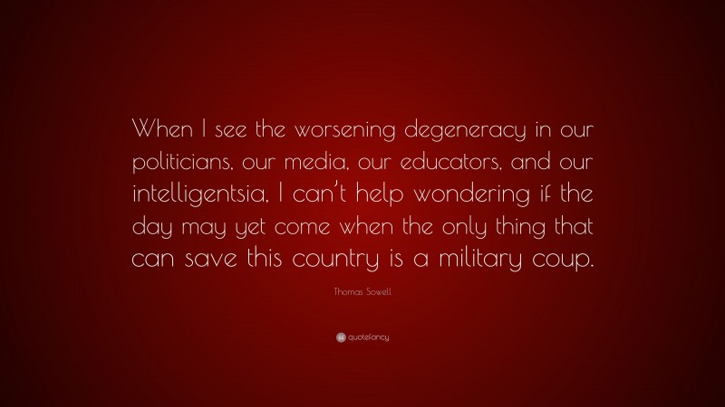 Thomas Sowell Quote: “When I see the worsening degeneracy in our politicians, our media, our educators, and our intelligentsia, I can’t help wondering if the day may yet come when the only thing that can save this country is a military coup.”