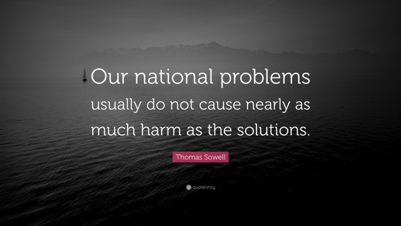 Thomas Sowell Quote: “Our national problems usually do not cause nearly as much harm as the solutions.”