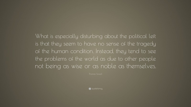 Thomas Sowell Quote: “What is especially disturbing about the political left is that they seem to have no sense of the tragedy of the human condition. Instead, they tend to see the problems of the world as due to other people not being as wise or as noble as themselves.”