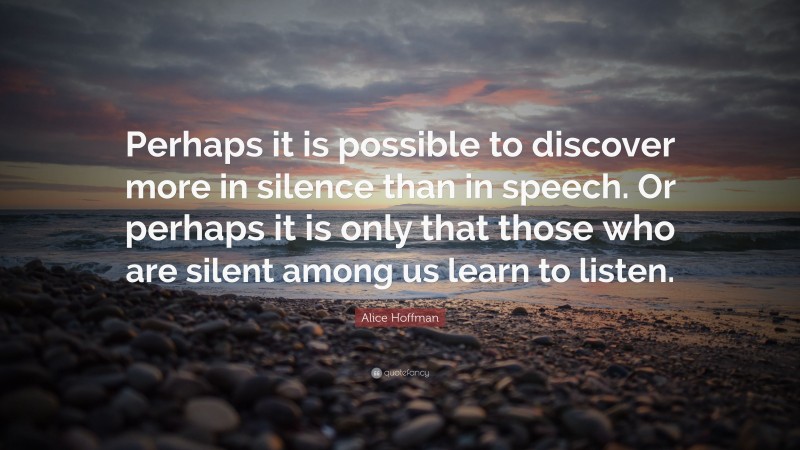 Alice Hoffman Quote: “Perhaps it is possible to discover more in silence than in speech. Or perhaps it is only that those who are silent among us learn to listen.”