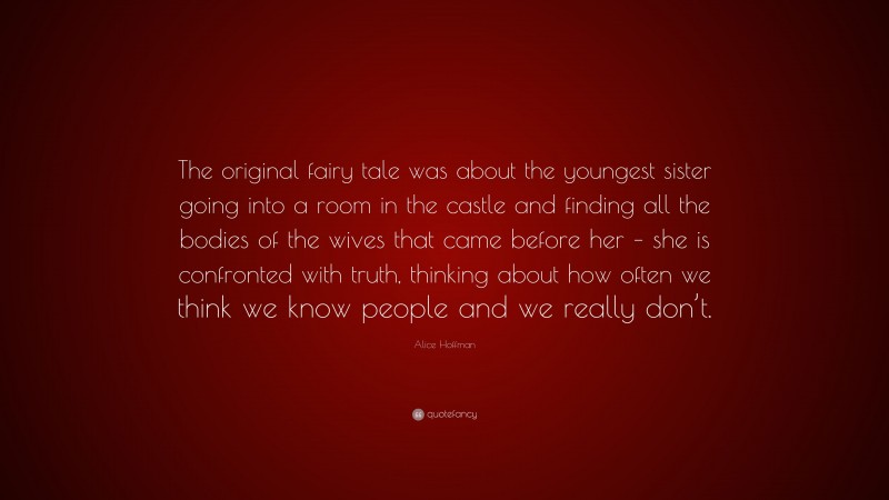 Alice Hoffman Quote: “The original fairy tale was about the youngest sister going into a room in the castle and finding all the bodies of the wives that came before her – she is confronted with truth, thinking about how often we think we know people and we really don’t.”