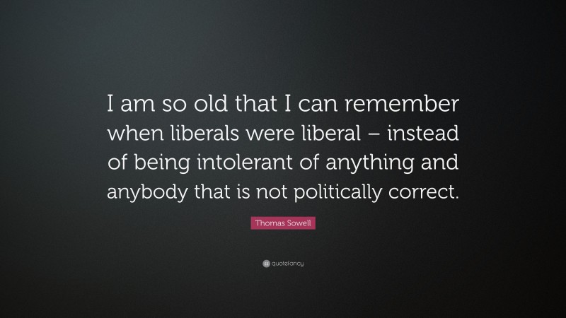 Thomas Sowell Quote: “I am so old that I can remember when liberals were liberal – instead of being intolerant of anything and anybody that is not politically correct.”