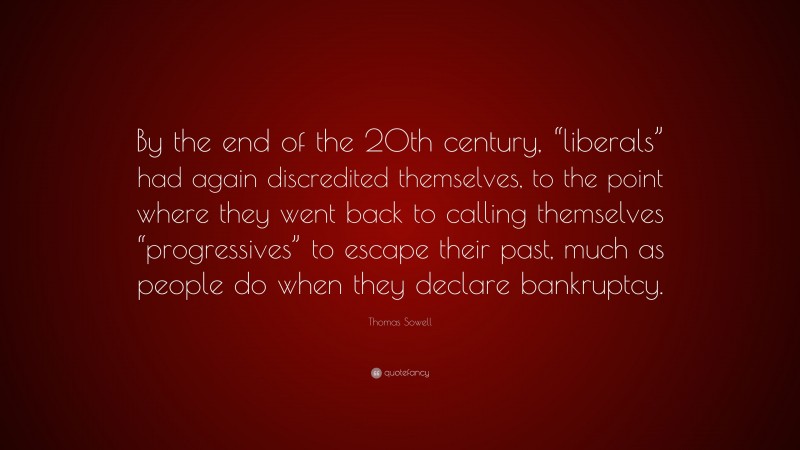 Thomas Sowell Quote: “By the end of the 20th century, “liberals” had again discredited themselves, to the point where they went back to calling themselves “progressives” to escape their past, much as people do when they declare bankruptcy.”