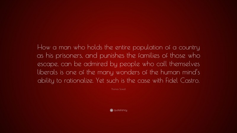 Thomas Sowell Quote: “How a man who holds the entire population of a country as his prisoners, and punishes the families of those who escape, can be admired by people who call themselves liberals is one of the many wonders of the human mind’s ability to rationalize. Yet such is the case with Fidel Castro.”