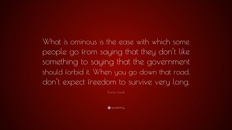 Thomas Sowell Quote: “What is ominous is the ease with which some people go from saying that they don’t like something to saying that the government should forbid it. When you go down that road, don’t expect freedom to survive very long.”