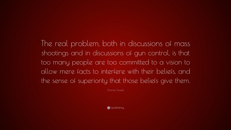 Thomas Sowell Quote: “The real problem, both in discussions of mass shootings and in discussions of gun control, is that too many people are too committed to a vision to allow mere facts to interfere with their beliefs, and the sense of superiority that those beliefs give them.”