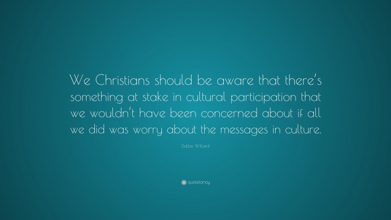 Dallas Willard Quote: “We Christians should be aware that there’s something at stake in cultural participation that we wouldn’t have been concerned about if all we did was worry about the messages in culture.”