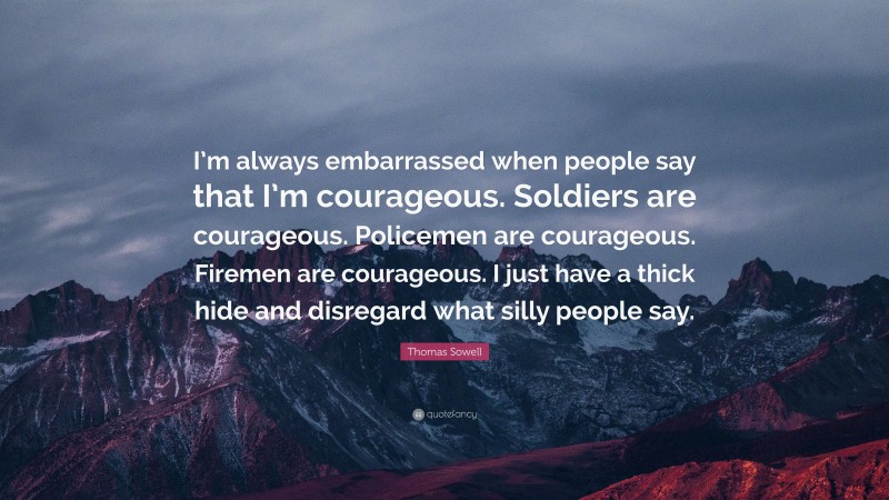 Thomas Sowell Quote: “I’m always embarrassed when people say that I’m courageous. Soldiers are courageous. Policemen are courageous. Firemen are courageous. I just have a thick hide and disregard what silly people say.”