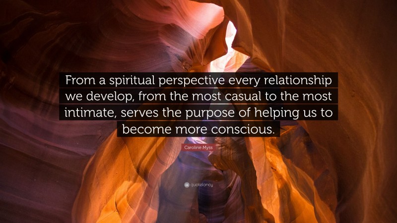Caroline Myss Quote: “From a spiritual perspective every relationship we develop, from the most casual to the most intimate, serves the purpose of helping us to become more conscious.”