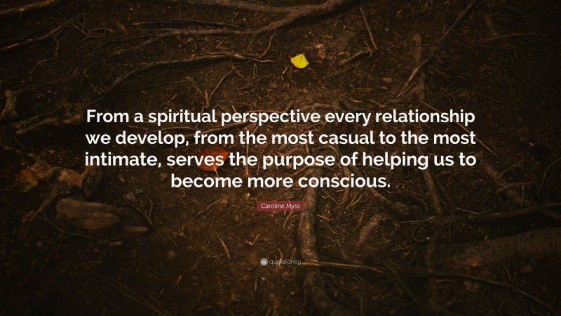 Caroline Myss Quote: “From a spiritual perspective every relationship we develop, from the most casual to the most intimate, serves the purpose of helping us to become more conscious.”