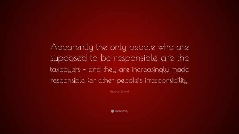 Thomas Sowell Quote: “Apparently the only people who are supposed to be responsible are the taxpayers – and they are increasingly made responsible for other people’s irresponsibility.”