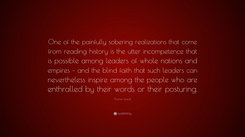 Thomas Sowell Quote: “One of the painfully sobering realizations that come from reading history is the utter incompetence that is possible among leaders of whole nations and empires – and the blind faith that such leaders can nevertheless inspire among the people who are enthralled by their words or their posturing.”