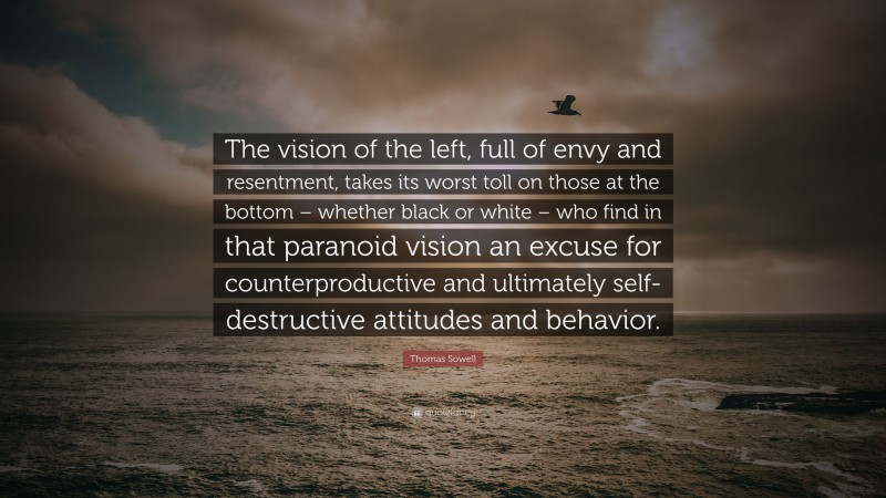 Thomas Sowell Quote: “The vision of the left, full of envy and resentment, takes its worst toll on those at the bottom – whether black or white – who find in that paranoid vision an excuse for counterproductive and ultimately self-destructive attitudes and behavior.”