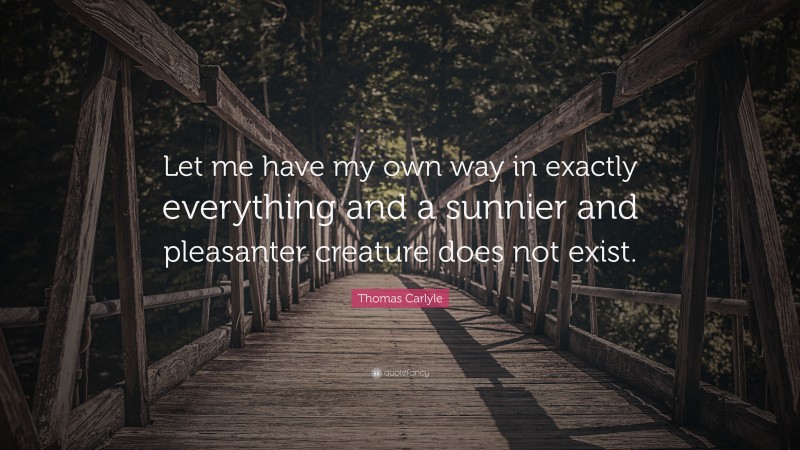 Thomas Carlyle Quote: “Let me have my own way in exactly everything and a sunnier and pleasanter creature does not exist.”