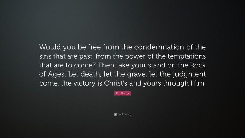 D.L. Moody Quote: “Would you be free from the condemnation of the sins that are past, from the power of the temptations that are to come? Then take your stand on the Rock of Ages. Let death, let the grave, let the judgment come, the victory is Christ’s and yours through Him.”