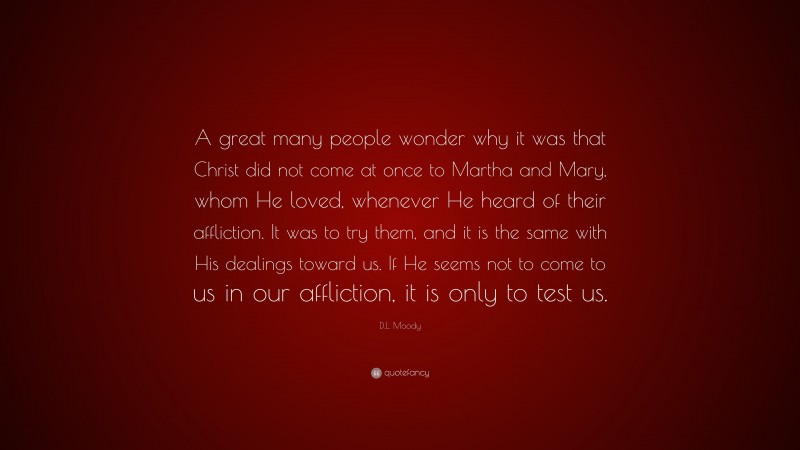 D.L. Moody Quote: “A great many people wonder why it was that Christ did not come at once to Martha and Mary, whom He loved, whenever He heard of their affliction. It was to try them, and it is the same with His dealings toward us. If He seems not to come to us in our affliction, it is only to test us.”