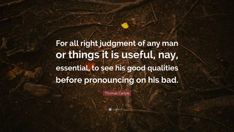 Thomas Carlyle Quote: “For all right judgment of any man or things it is useful, nay, essential, to see his good qualities before pronouncing on his bad.”