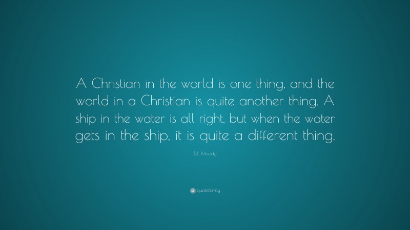 D.L. Moody Quote: “A Christian in the world is one thing, and the world in a Christian is quite another thing. A ship in the water is all right, but when the water gets in the ship, it is quite a different thing.”