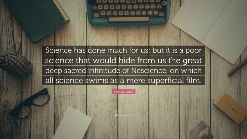 Thomas Carlyle Quote: “Science has done much for us; but it is a poor science that would hide from us the great deep sacred infinitude of Nescience, on which all science swims as a mere superficial film.”