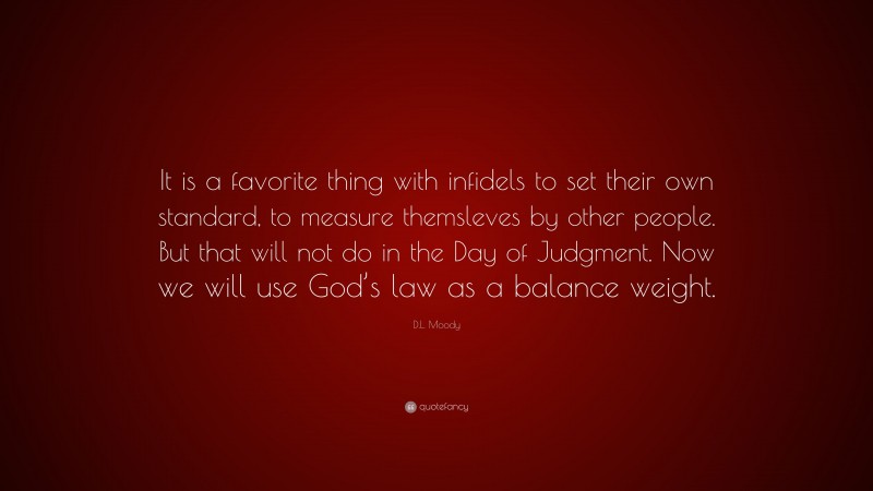 D.L. Moody Quote: “It is a favorite thing with infidels to set their own standard, to measure themsleves by other people. But that will not do in the Day of Judgment. Now we will use God’s law as a balance weight.”
