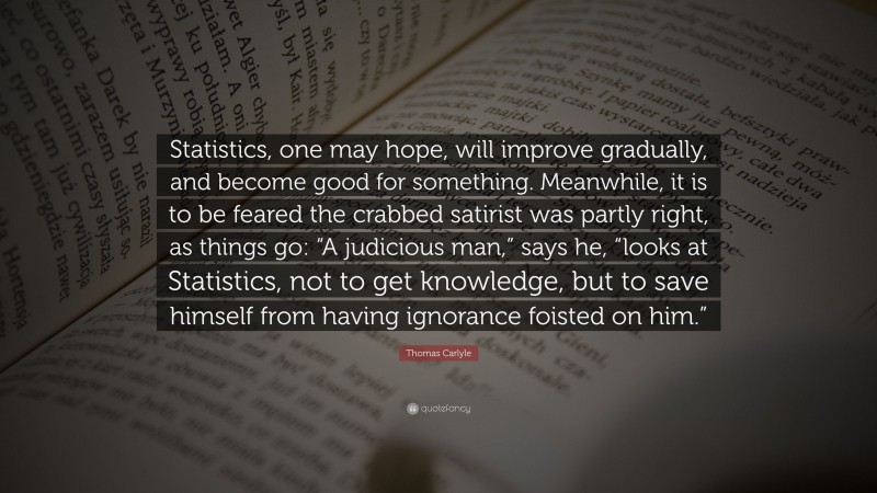 Thomas Carlyle Quote: “Statistics, one may hope, will improve gradually, and become good for something. Meanwhile, it is to be feared the crabbed satirist was partly right, as things go: “A judicious man,” says he, “looks at Statistics, not to get knowledge, but to save himself from having ignorance foisted on him.””