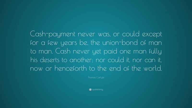 Thomas Carlyle Quote: “Cash-payment never was, or could except for a few years be, the union-bond of man to man. Cash never yet paid one man fully his deserts to another; nor could it, nor can it, now or henceforth to the end of the world.”