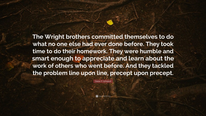 Dieter F. Uchtdorf Quote: “The Wright brothers committed themselves to do what no one else had ever done before. They took time to do their homework. They were humble and smart enough to appreciate and learn about the work of others who went before. And they tackled the problem line upon line, precept upon precept.”