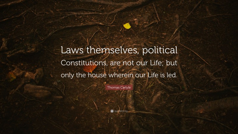 Thomas Carlyle Quote: “Laws themselves, political Constitutions, are not our Life; but only the house wherein our Life is led.”