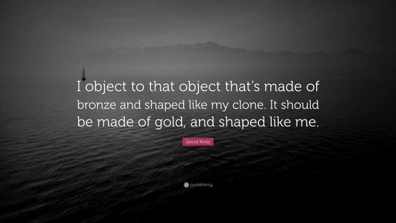 Jarod Kintz Quote: “I object to that object that’s made of bronze and shaped like my clone. It should be made of gold, and shaped like me.”