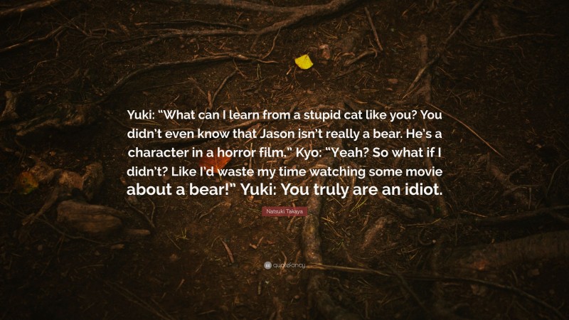 Natsuki Takaya Quote: “Yuki: “What can I learn from a stupid cat like you? You didn’t even know that Jason isn’t really a bear. He’s a character in a horror film.” Kyo: “Yeah? So what if I didn’t? Like I’d waste my time watching some movie about a bear!” Yuki: You truly are an idiot.”
