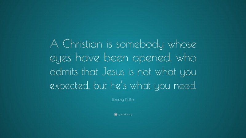 Timothy Keller Quote: “A Christian is somebody whose eyes have been opened, who admits that Jesus is not what you expected, but he’s what you need.”