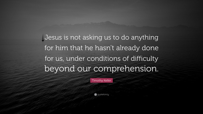 Timothy Keller Quote: “Jesus is not asking us to do anything for him that he hasn’t already done for us, under conditions of difficulty beyond our comprehension.”
